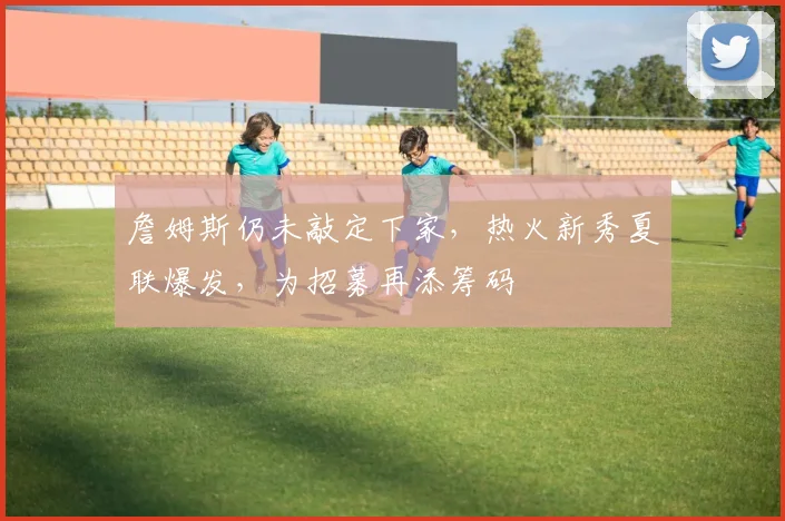 詹姆斯仍未敲定下家,热火新秀夏联爆发,为招募再添筹码