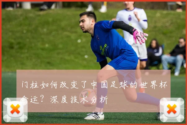 门柱如何改变了中国足球的世界杯命运?深度技术分析