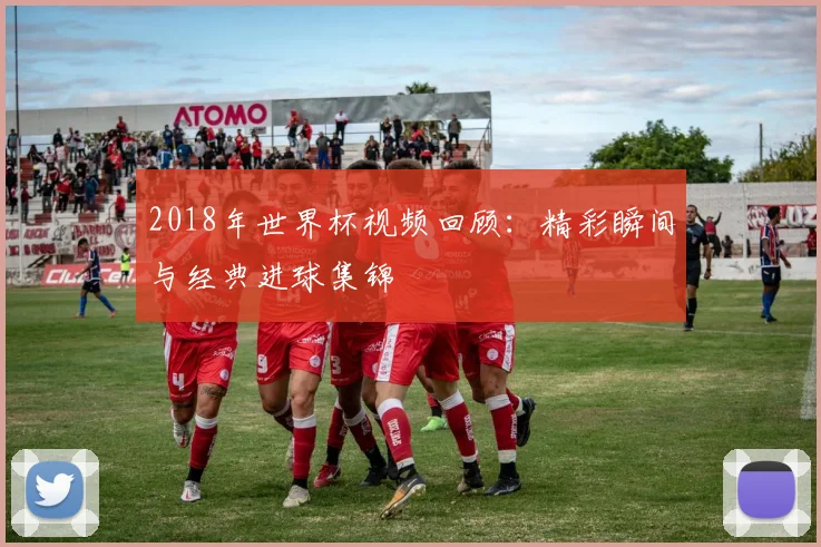 2018年世界杯视频回顾:精彩瞬间与经典进球集锦
