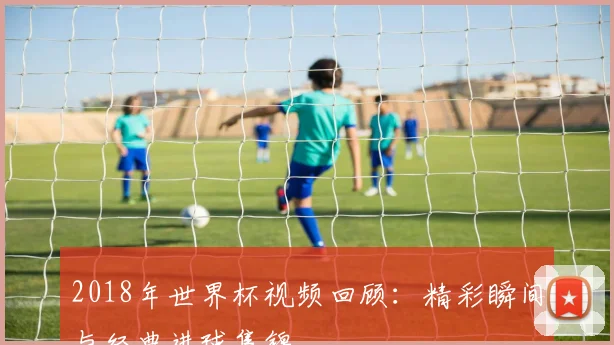 2018年世界杯视频回顾:精彩瞬间与经典进球集锦