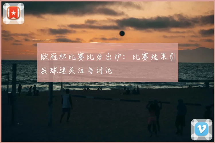 欧冠杯比赛比分出炉:比赛结果引发球迷关注与讨论