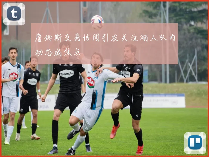 詹姆斯交易传闻引发关注湖人队内动态成焦点