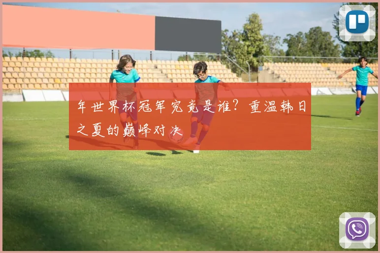 年世界杯冠军究竟是谁?重温韩日之夏的巅峰对决