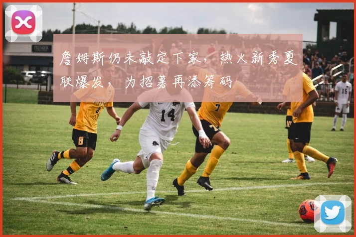 詹姆斯仍未敲定下家,热火新秀夏联爆发,为招募再添筹码