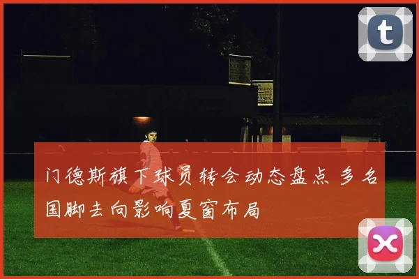门德斯旗下球员转会动态盘点 多名国脚去向影响夏窗布局