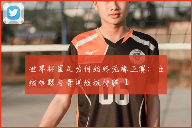世界杯国足为何始终无缘正赛:出线难题与青训短板待解_1
