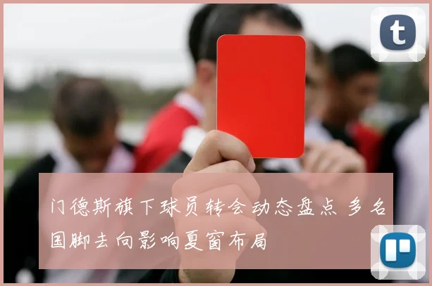 门德斯旗下球员转会动态盘点 多名国脚去向影响夏窗布局