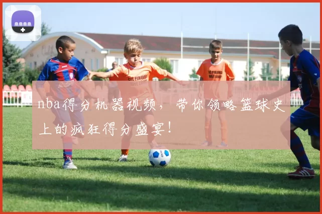 nba得分机器视频，带你领略篮球史上的疯狂得分盛宴！