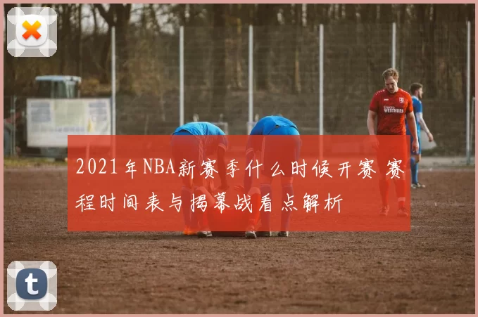2021年NBA新赛季什么时候开赛 赛程时间表与揭幕战看点解析