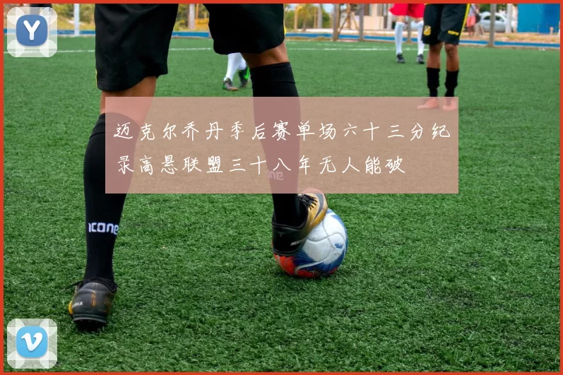 迈克尔乔丹季后赛单场六十三分纪录高悬联盟三十八年无人能破