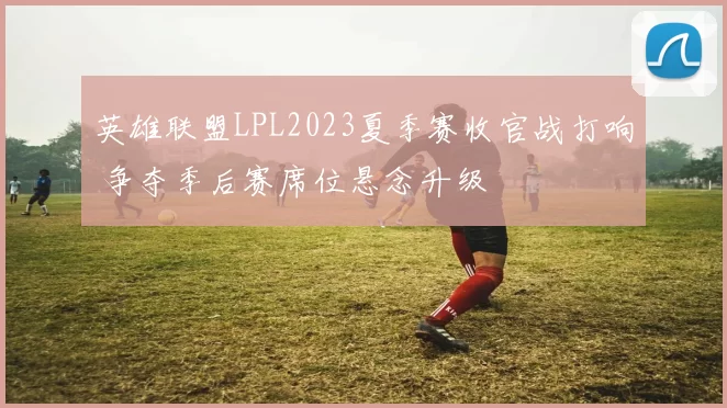 英雄联盟LPL2023夏季赛收官战打响 争夺季后赛席位悬念升级