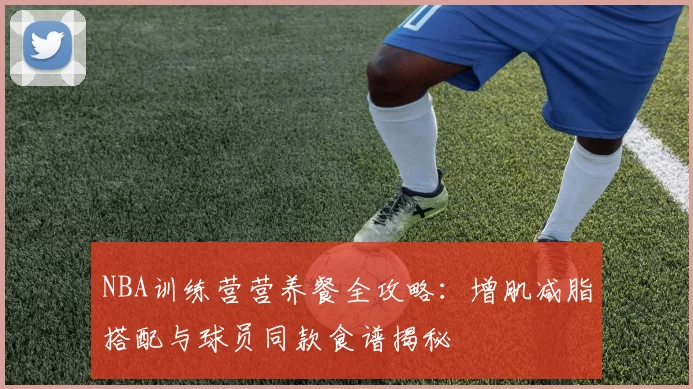 NBA训练营营养餐全攻略：增肌减脂搭配与球员同款食谱揭秘
