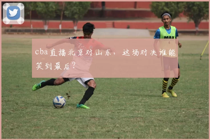 cba直播北京对山东，这场对决谁能笑到最后？