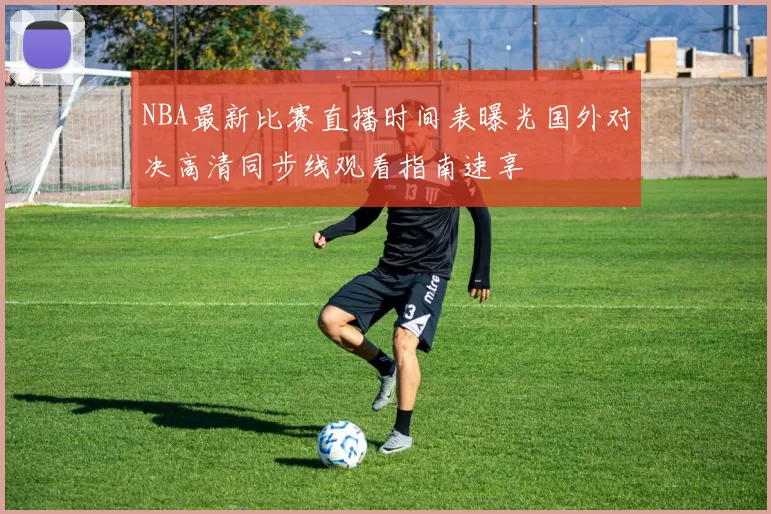 NBA最新比赛直播时间表曝光国外对决高清同步线观看指南速享