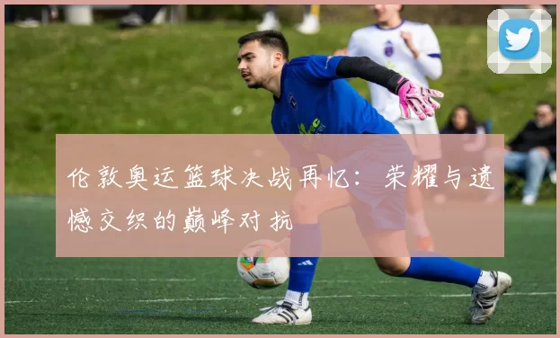 伦敦奥运篮球决战再忆:荣耀与遗憾交织的巅峰对抗