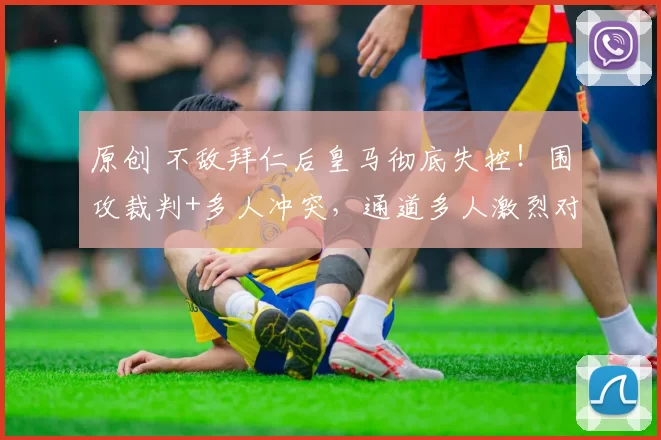 原创 不敌拜仁后皇马彻底失控！围攻裁判+多人冲突，通道多人激烈对峙