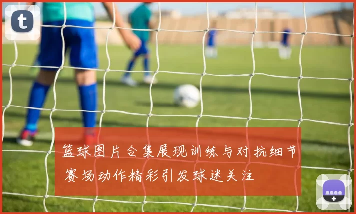 篮球图片合集展现训练与对抗细节 赛场动作精彩引发球迷关注