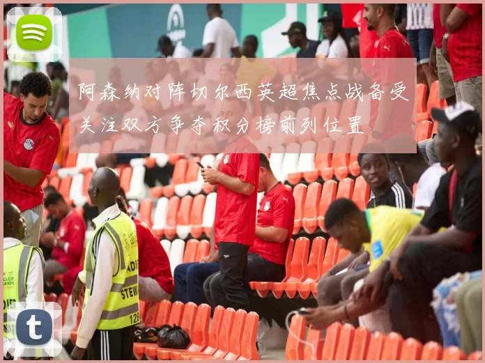 阿森纳对阵切尔西英超焦点战备受关注双方争夺积分榜前列位置