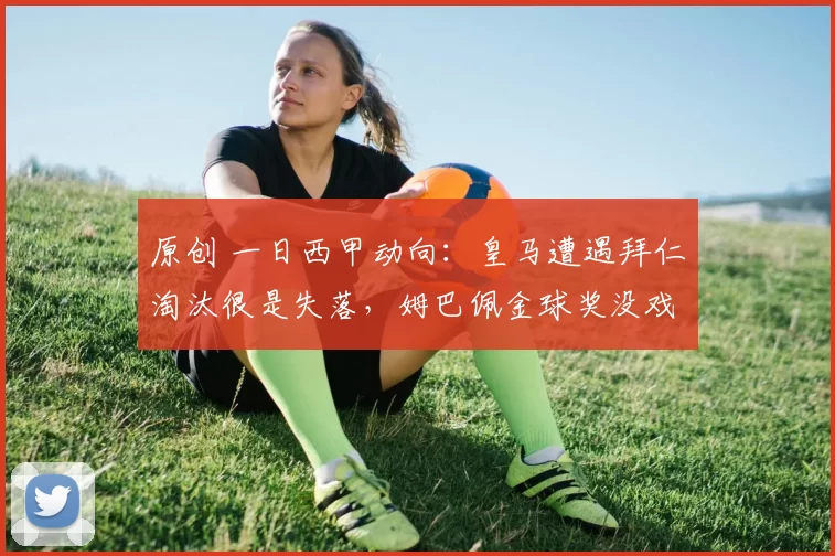 原创 一日西甲动向：皇马遭遇拜仁淘汰很是失落，姆巴佩金球奖没戏了