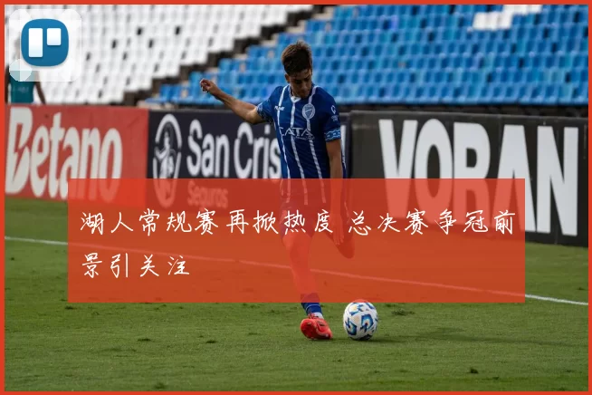 湖人常规赛再掀热度 总决赛争冠前景引关注