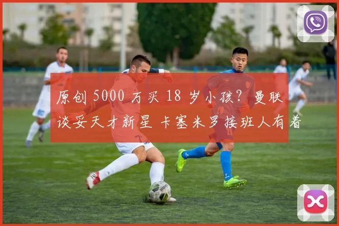 原创 5000 万买 18 岁小孩?曼联谈妥天才新星 卡塞米罗接班人有着落!