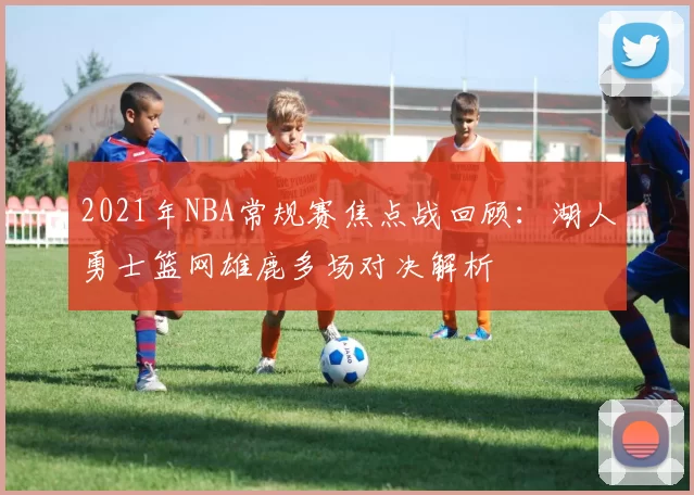 2021年NBA常规赛焦点战回顾：湖人勇士篮网雄鹿多场对决解析