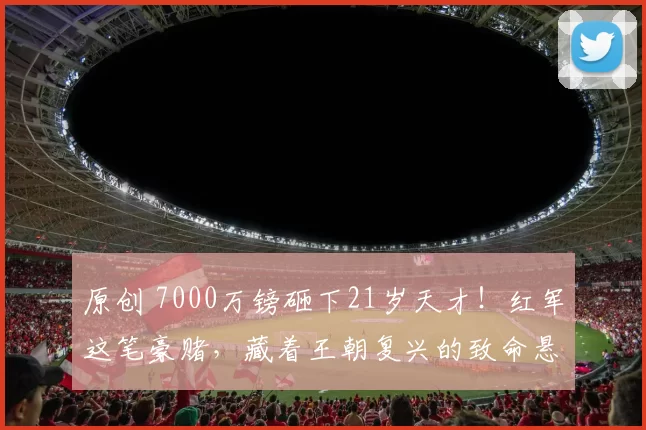 原创 7000万镑砸下21岁天才！红军这笔豪赌，藏着王朝复兴的致命悬念