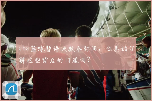 cba篮球暂停次数和时间，你真的了解这些背后的门道吗？