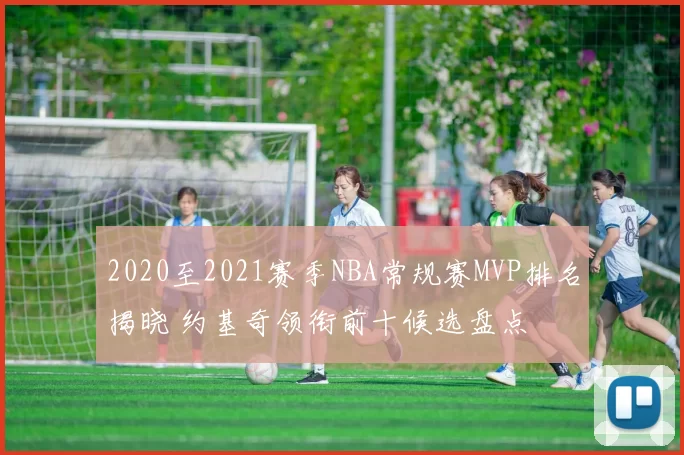 2020至2021赛季NBA常规赛MVP排名揭晓 约基奇领衔前十候选盘点