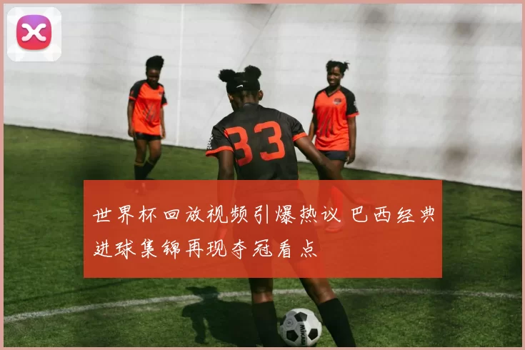 世界杯回放视频引爆热议 巴西经典进球集锦再现夺冠看点