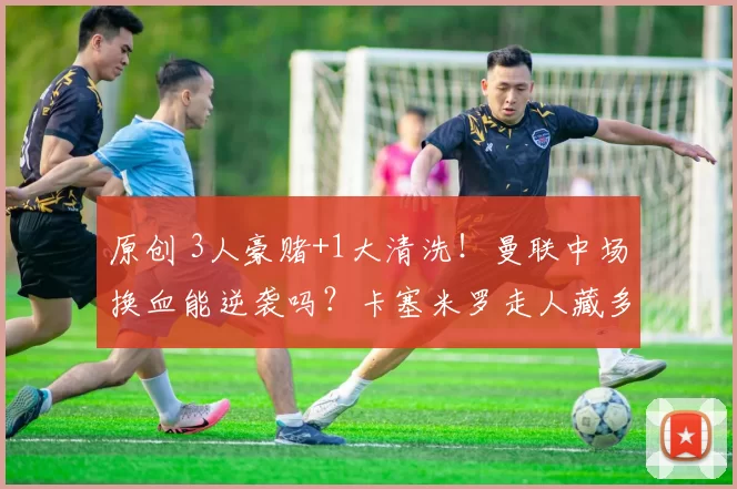 原创 3人豪赌+1大清洗！曼联中场换血能逆袭吗？卡塞米罗走人藏多大风险