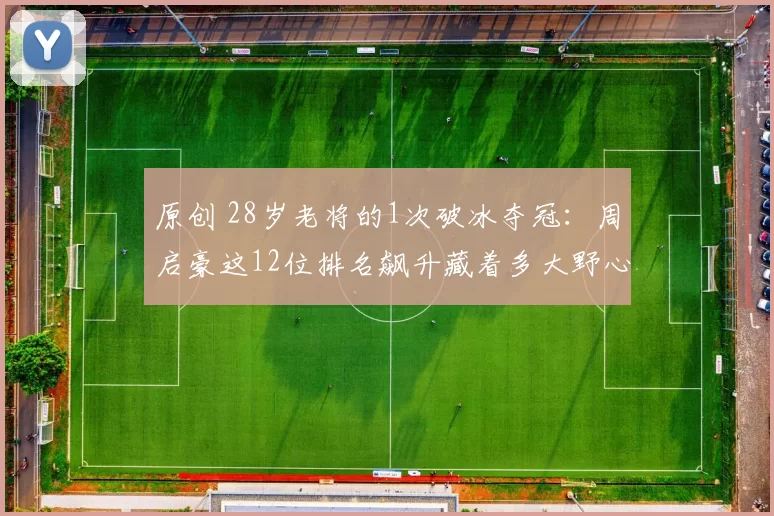 原创 28岁老将的1次破冰夺冠：周启豪这12位排名飙升藏着多大野心？