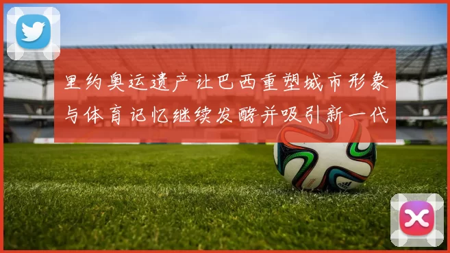 里约奥运遗产让巴西重塑城市形象与体育记忆继续发酵并吸引新一代