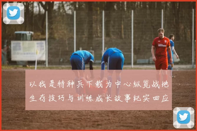 以我是特种兵下载为中心纵览战地生存技巧与训练成长故事纪实回应