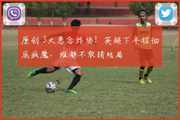 原创 3大悬念炸场！英超下半程彻底疯魔，谁都不敢猜结局