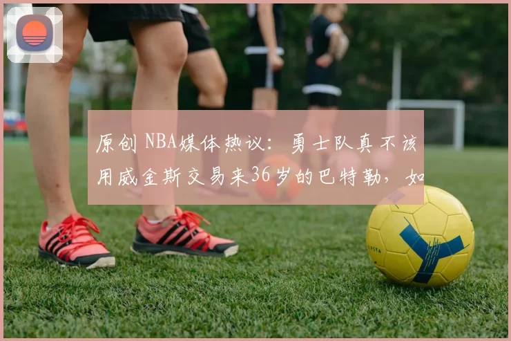 原创 NBA媒体热议:勇士队真不该用威金斯交易来36岁的巴特勒,如今赛季报销,夺冠无望
