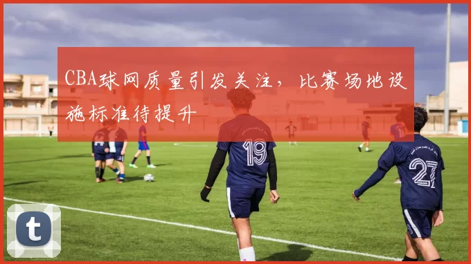 CBA球网质量引发关注，比赛场地设施标准待提升