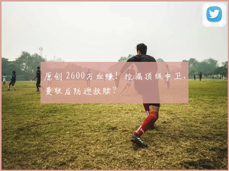 原创 2600万血赚！捡漏顶级中卫，曼联后防迎救赎？