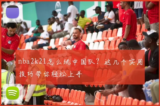 nba2k21怎么玩中国队?这几个实用技巧带你轻松上手