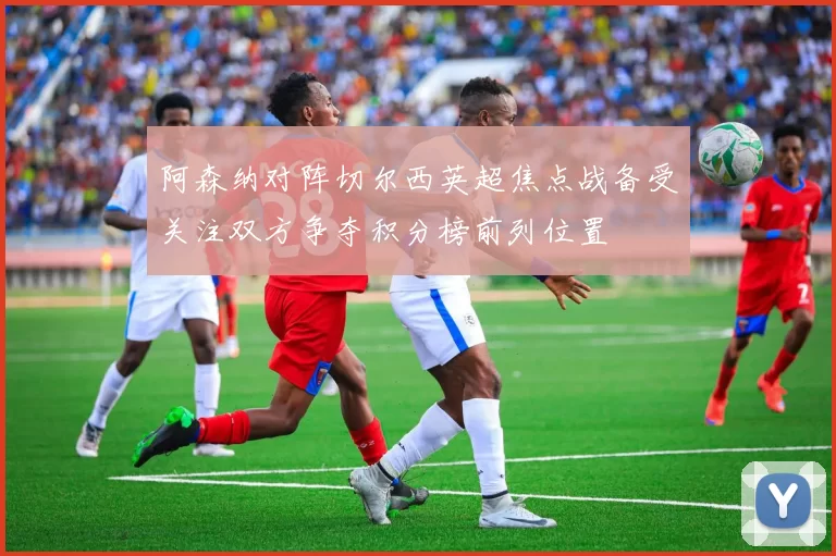 阿森纳对阵切尔西英超焦点战备受关注双方争夺积分榜前列位置