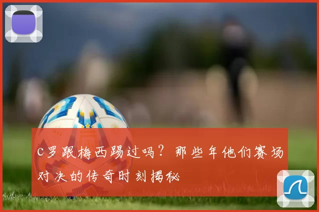 c罗跟梅西踢过吗？那些年他们赛场对决的传奇时刻揭秘