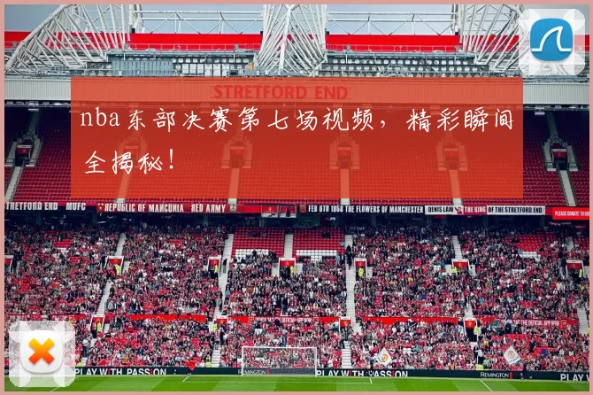nba东部决赛第七场视频，精彩瞬间全揭秘！