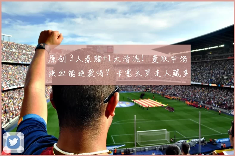 原创 3人豪赌+1大清洗！曼联中场换血能逆袭吗？卡塞米罗走人藏多大风险