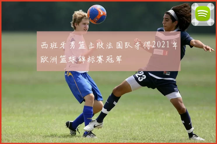 西班牙男篮击败法国队夺得2021年欧洲篮球锦标赛冠军