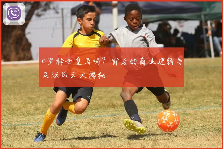 c罗转会皇马吗？背后的商业逻辑与足坛风云大揭秘