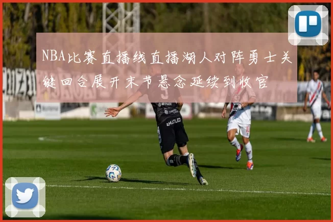 NBA比赛直播线直播湖人对阵勇士关键回合展开末节悬念延续到收官