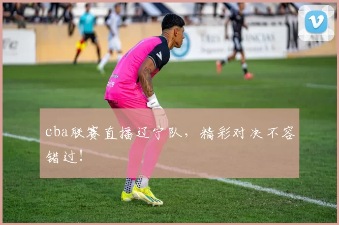 cba联赛直播辽宁队，精彩对决不容错过！