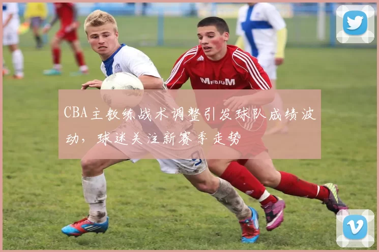 CBA主教练战术调整引发球队成绩波动，球迷关注新赛季走势