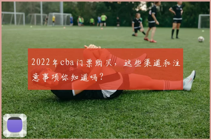 2022年cba门票购买,这些渠道和注意事项你知道吗?