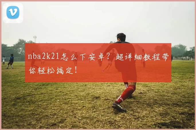 nba2k21怎么下安卓?超详细教程带你轻松搞定!